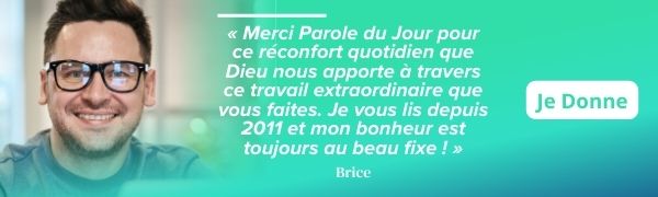 « Merci Parole du Jour pour ce réconfort quotidien que Dieu nous apporte à travers ce travail extraordinaire que vous faites. Je vous lis depuis 2011 et mon bonheur est toujours au beau fixe ! » - Brice